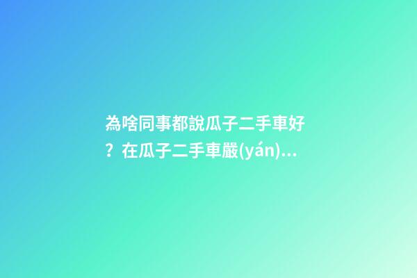 為啥同事都說瓜子二手車好？在瓜子二手車嚴(yán)選店買了一次車明白了